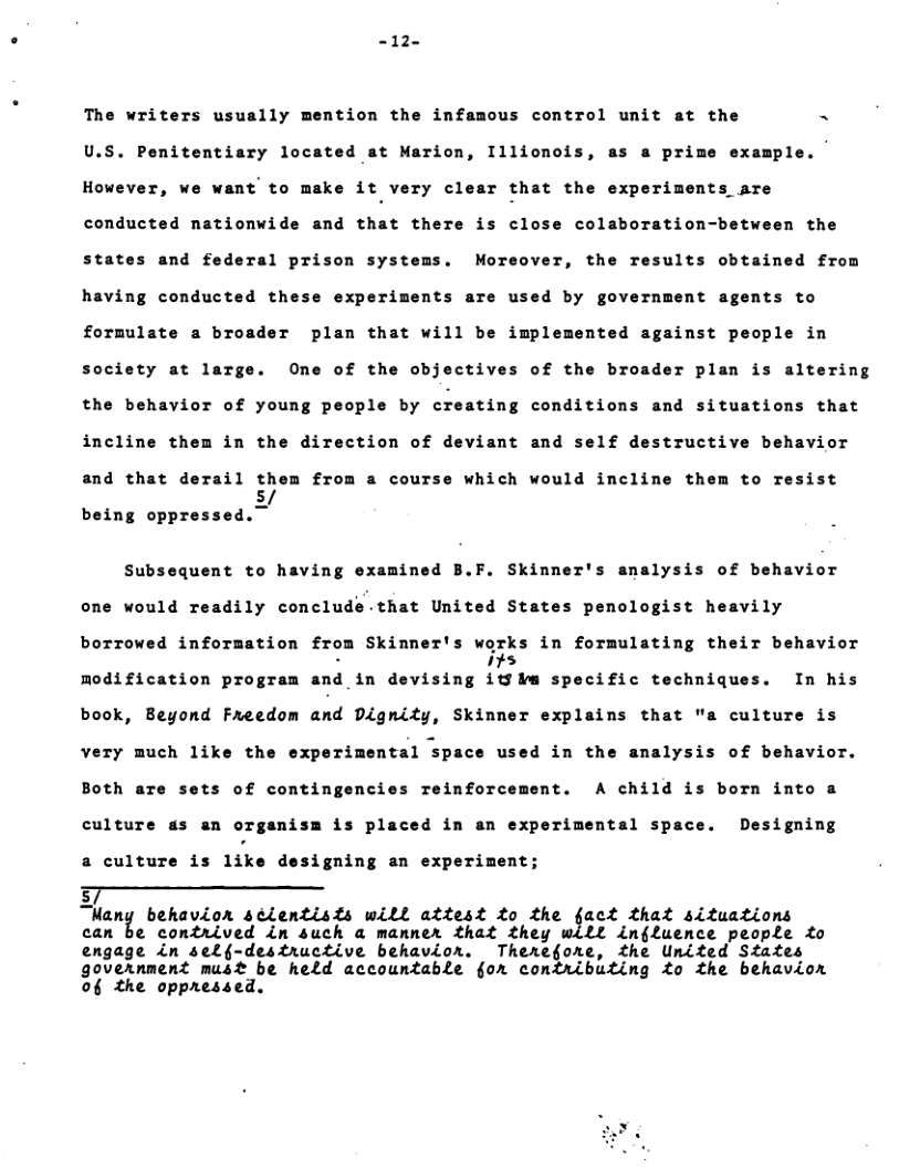 -12-  The writers usually mention the infamous control unit at the N U.S. Penitentiary located at Marion, Illionois, as a prime example. However, we want to make it very clear that the experiments are conducted nationwide and that there is close colaboration-between the states and federal prison systems. Moreover, the results obtained from  having conducted these experiments are used by government agents to  formulate a broader plan that will be implemented a  inst people in society at large. One of the objectives of the broader plan is altering the behavior of young people by creating conditions and situstions that incline them in the direction of deviant and self destructive behavior and that derail them from a course which would incline them to resist being oyynsud.y  Subsequent to having examined B.F. Skinner’s analysis of behavior one would readily conclude-that United States penologist heavily borrowed information from Skinner’s works in formulating their behavior modification program and in devising ﬁ;h specific techniques. In his book, Beyond Freedom and Dignity, Skinner explains that "a culture is very much like the experimental space used in the analysis of behavior. Both are sets of contingencies reinforcement. A child is born into a  culture as an organism is placed in an experimental space. Designing  a culture is like designing an experiment;  F——— ’I(unz behavion séientists will attest to the fact that situations can be contrived in such a manner that they will inffuence people o engage in self-destructive behavior. Therefore, the United States government must be held accountable §or comtributing to the behavion of the oppressed.  